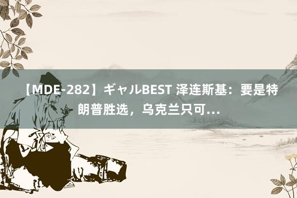 【MDE-282】ギャルBEST 泽连斯基：要是特朗普胜选，乌克兰只可…