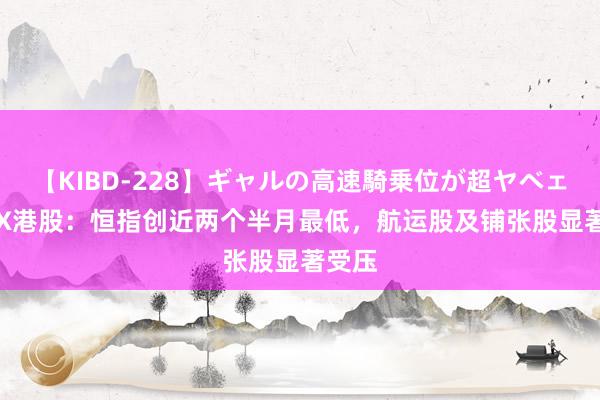 【KIBD-228】ギャルの高速騎乗位が超ヤベェ ATFX港股：恒指创近两个半月最低，航运股及铺张股显著受压