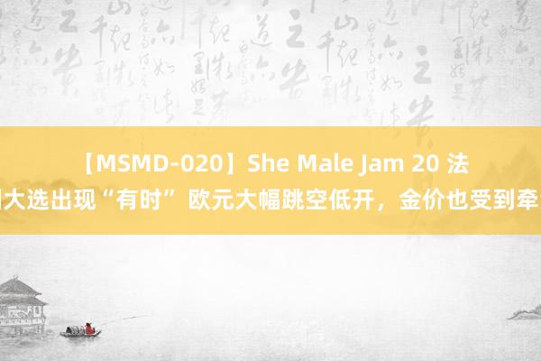 【MSMD-020】She Male Jam 20 法国大选出现“有时” 欧元大幅跳空低开，金价也受到牵涉