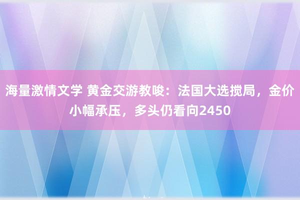 海量激情文学 黄金交游教唆：法国大选搅局，金价小幅承压，多头仍看向2450