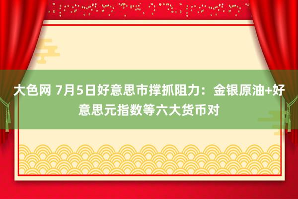 大色网 7月5日好意思市撑抓阻力：金银原油+好意思元指数等六大货币对