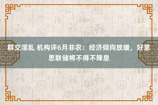 群交淫乱 机构评6月非农：经济倾向放缓，好意思联储将不得不降息