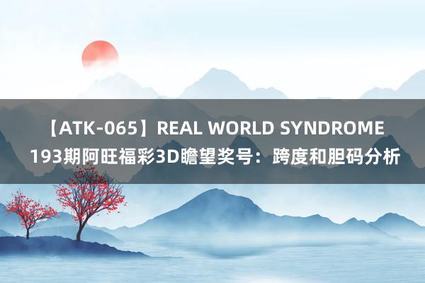 【ATK-065】REAL WORLD SYNDROME 193期阿旺福彩3D瞻望奖号：跨度和胆码分析