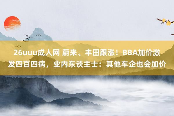 26uuu成人网 蔚来、丰田跟涨！BBA加价激发四百四病，业内东谈主士：其他车企也会加价