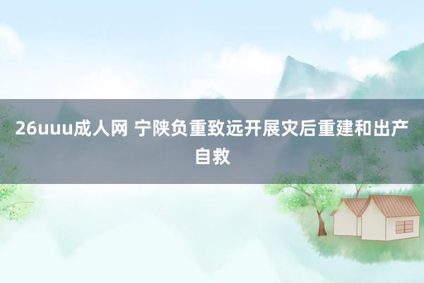 26uuu成人网 宁陕负重致远开展灾后重建和出产自救