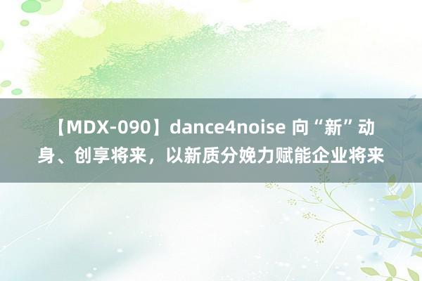 【MDX-090】dance4noise 向“新”动身、创享将来，以新质分娩力赋能企业将来