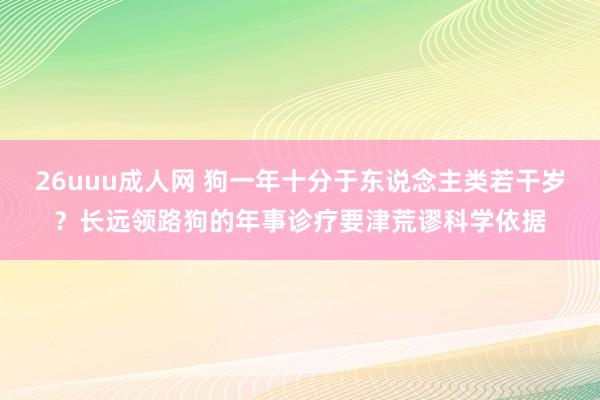 26uuu成人网 狗一年十分于东说念主类若干岁？长远领路狗的年事诊疗要津荒谬科学依据