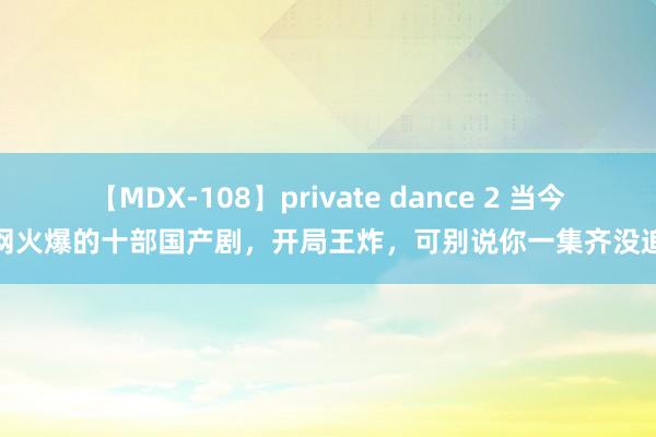 【MDX-108】private dance 2 当今全网火爆的十部国产剧，开局王炸，可别说你一集齐没追过