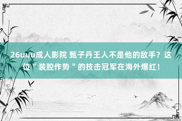 26uuu成人影院 甄子丹王人不是他的敌手？这位＂装腔作势＂的技击冠军在海外爆红！