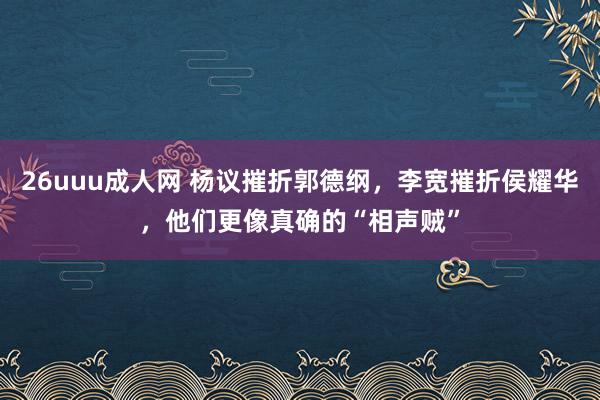 26uuu成人网 杨议摧折郭德纲，李宽摧折侯耀华，他们更像真确的“相声贼”