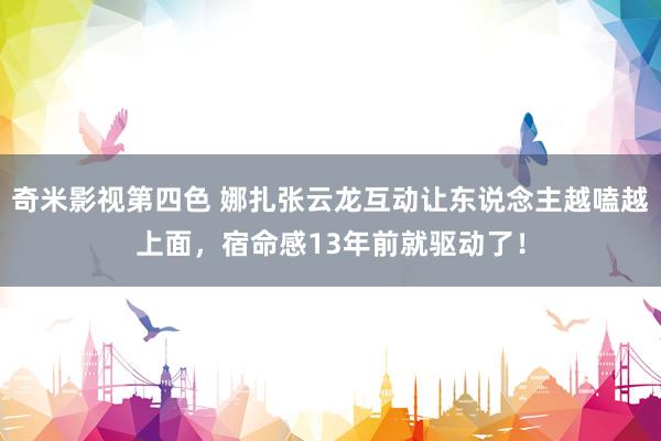 奇米影视第四色 娜扎张云龙互动让东说念主越嗑越上面，宿命感13年前就驱动了！