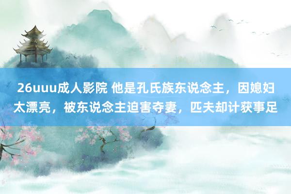 26uuu成人影院 他是孔氏族东说念主，因媳妇太漂亮，被东说念主迫害夺妻，匹夫却计获事足