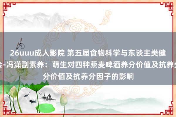 26uuu成人影院 第五届食物科学与东谈主类健康海外接洽会-冯潇副素养：萌生对四种藜麦啤酒养分价值及抗养分因子的影响