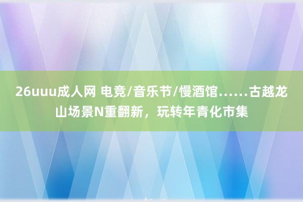 26uuu成人网 电竞/音乐节/慢酒馆……古越龙山场景N重翻新，玩转年青化市集