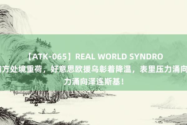 【ATK-065】REAL WORLD SYNDROME 冲破前方处境重荷，好意思欧援乌彰着降温，表里压力涌向泽连斯基！