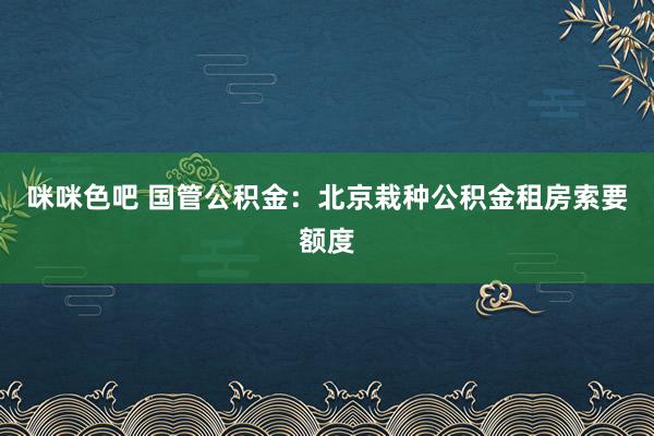 咪咪色吧 国管公积金：北京栽种公积金租房索要额度