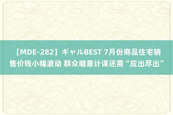 【MDE-282】ギャルBEST 7月份商品住宅销售价钱小幅波动 群众暗意计谋还需“应出尽出”