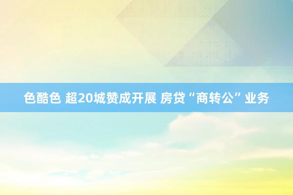 色酷色 超20城赞成开展 房贷“商转公”业务