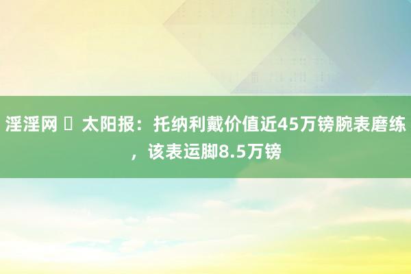 淫淫网 ⌚太阳报：托纳利戴价值近45万镑腕表磨练，该表运脚8.5万镑