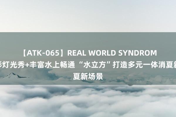 【ATK-065】REAL WORLD SYNDROME 精彩灯光秀+丰富水上畅通 “水立方”打造多元一体消夏新场景