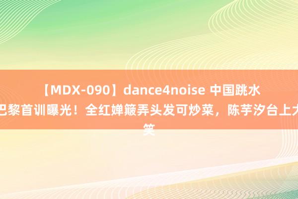 【MDX-090】dance4noise 中国跳水队巴黎首训曝光！全红婵簸弄头发可炒菜，陈芋汐台上大笑