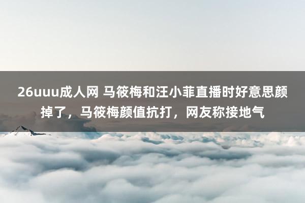 26uuu成人网 马筱梅和汪小菲直播时好意思颜掉了，马筱梅颜值抗打，网友称接地气