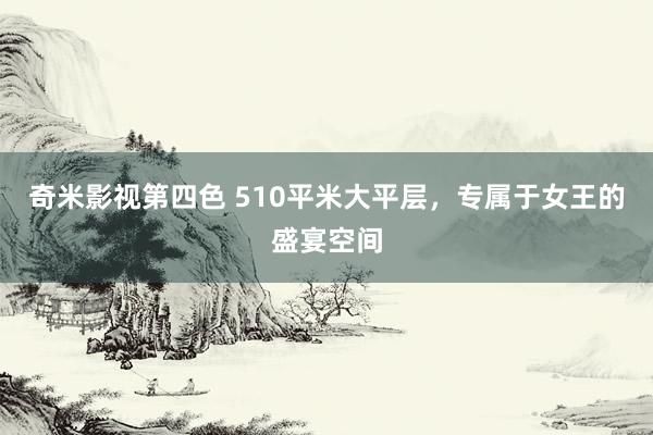 奇米影视第四色 510平米大平层，专属于女王的盛宴空间