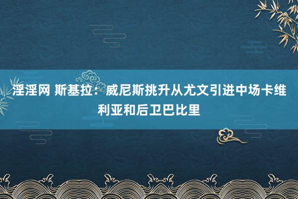 淫淫网 斯基拉：威尼斯挑升从尤文引进中场卡维利亚和后卫巴比里