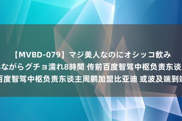 【MVBD-079】マジ美人なのにオシッコ飲みまくり！マゾ飲尿 飲みながらグチョ濡れ8時間 传前百度智驾中枢负责东谈主周鹏加盟比亚迪 或波及端到端布局