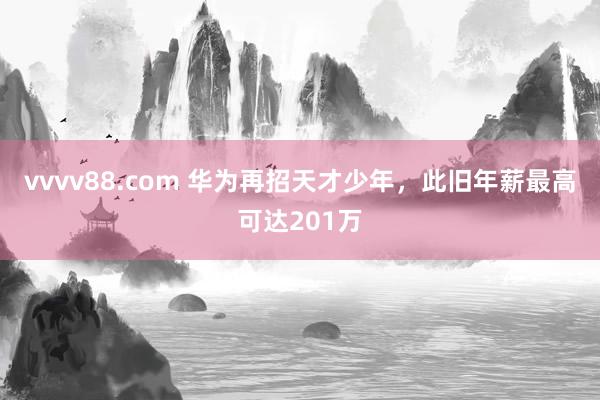 vvvv88.com 华为再招天才少年，此旧年薪最高可达201万