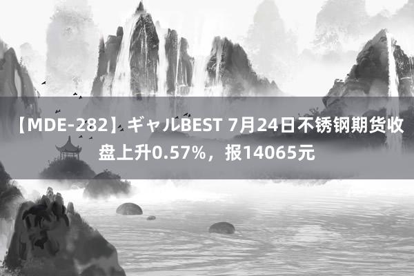 【MDE-282】ギャルBEST 7月24日不锈钢期货收盘上升0.57%，报14065元