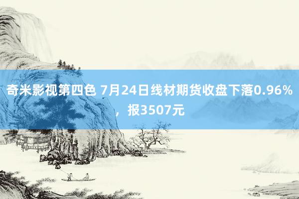 奇米影视第四色 7月24日线材期货收盘下落0.96%，报3507元