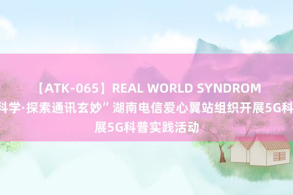 【ATK-065】REAL WORLD SYNDROME “翼起爱科学·探索通讯玄妙”湖南电信爱心翼站组织开展5G科普实践活动