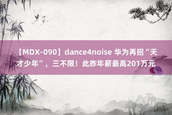 【MDX-090】dance4noise 华为再招“天才少年”，三不限！此昨年薪最高201万元