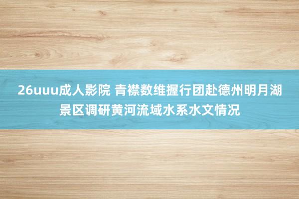 26uuu成人影院 青襟数维握行团赴德州明月湖景区调研黄河流域水系水文情况