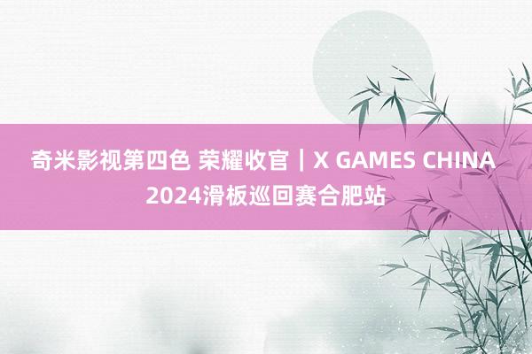 奇米影视第四色 荣耀收官｜X GAMES CHINA 2024滑板巡回赛合肥站