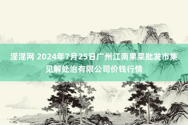 淫淫网 2024年7月25日广州江南果菜批发市集见解处治有限公司价钱行情