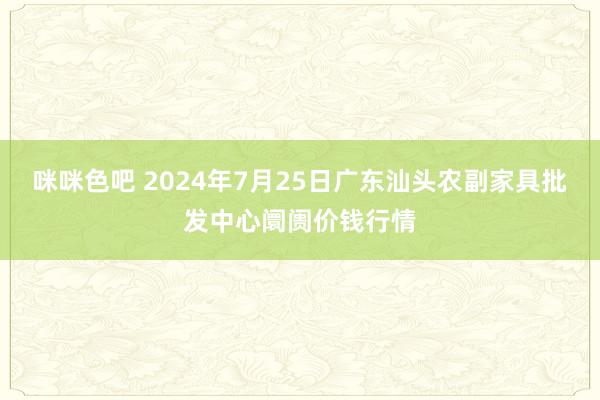 咪咪色吧 2024年7月25日广东汕头农副家具批发中心阛阓价钱行情