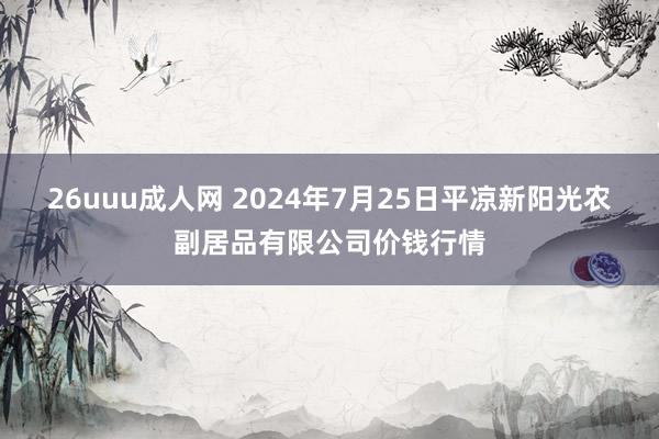 26uuu成人网 2024年7月25日平凉新阳光农副居品有限公司价钱行情