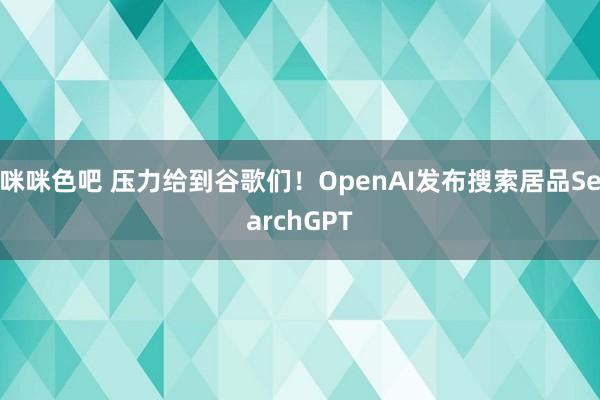 咪咪色吧 压力给到谷歌们！OpenAI发布搜索居品SearchGPT