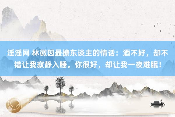 淫淫网 林徽因最撩东谈主的情话：酒不好，却不错让我寂静入睡。你很好，却让我一夜难眠！