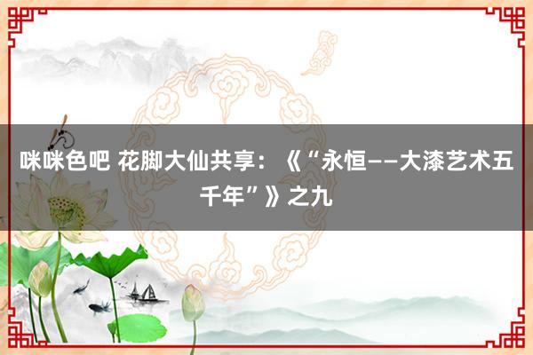 咪咪色吧 花脚大仙共享：《“永恒——大漆艺术五千年”》之九