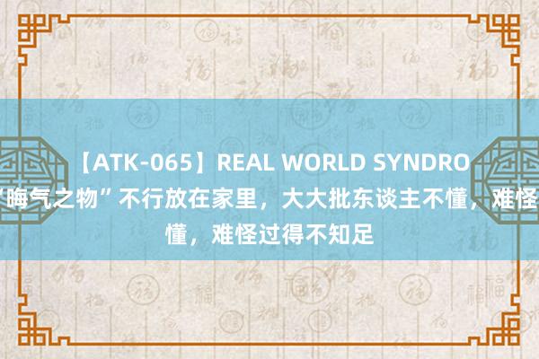 【ATK-065】REAL WORLD SYNDROME 这3种“晦气之物”不行放在家里，大大批东谈主不懂，难怪过得不知足