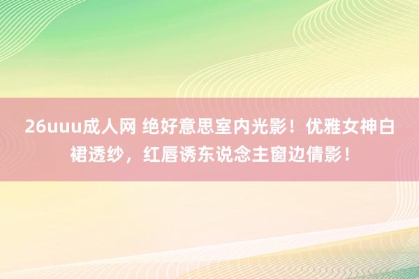 26uuu成人网 绝好意思室内光影！优雅女神白裙透纱，红唇诱东说念主窗边倩影！