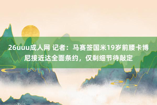 26uuu成人网 记者：马赛签国米19岁前腰卡博尼接近达全面条约，仅剩细节待敲定