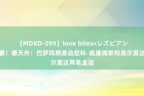 【MDXD-099】love bites×レズビアン 2个王人要！德天外：巴萨同期激动尼科-威廉姆斯和奥尔莫这两笔走动