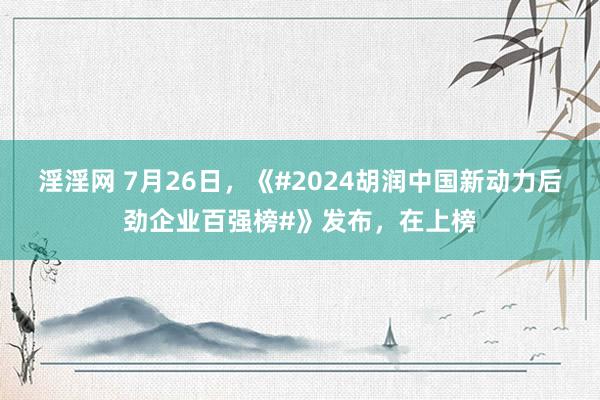 淫淫网 7月26日，《#2024胡润中国新动力后劲企业百强榜#》发布，在上榜