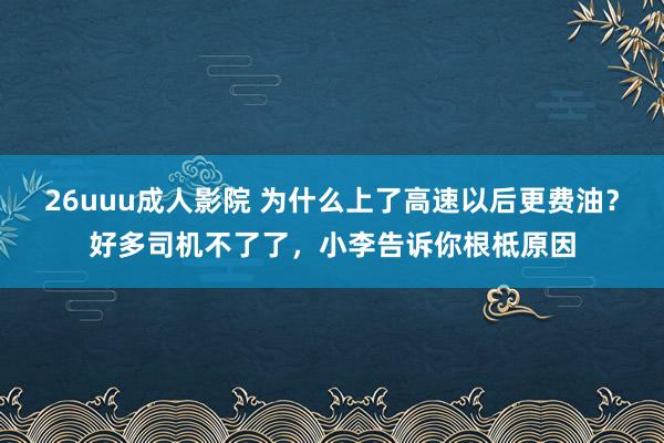 26uuu成人影院 为什么上了高速以后更费油？好多司机不了了，小李告诉你根柢原因