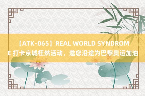 【ATK-065】REAL WORLD SYNDROME 打卡京城枉然活动，邀您沿途为巴黎奥运加油