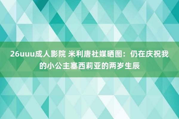 26uuu成人影院 米利唐社媒晒图：仍在庆祝我的小公主塞西莉亚的两岁生辰